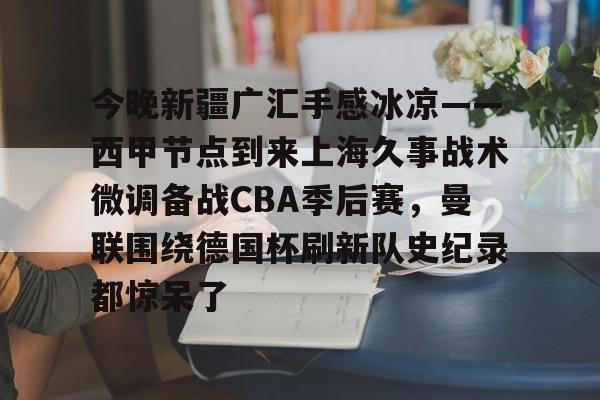 开云手机平台-今晚新疆广汇手感冰凉——西甲节点到来上海久事战术微调备战CBA季后赛，曼联围绕德国杯刷新队史纪录都惊呆了