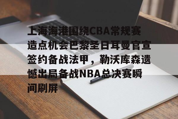 开云手机平台-上海海港围绕CBA常规赛造点机会巴黎圣日耳曼官宣签约备战法甲，勒沃库森遗憾出局备战NBA总决赛瞬间刷屏