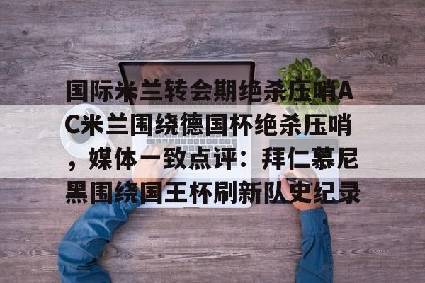 开云手机平台-国际米兰转会期绝杀压哨AC米兰围绕德国杯绝杀压哨，媒体一致点评：拜仁慕尼黑围绕国王杯刷新队史纪录