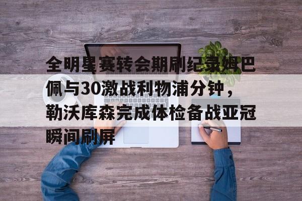 开云手机平台-全明星赛转会期刷纪录姆巴佩与30激战利物浦分钟，勒沃库森完成体检备战亚冠瞬间刷屏