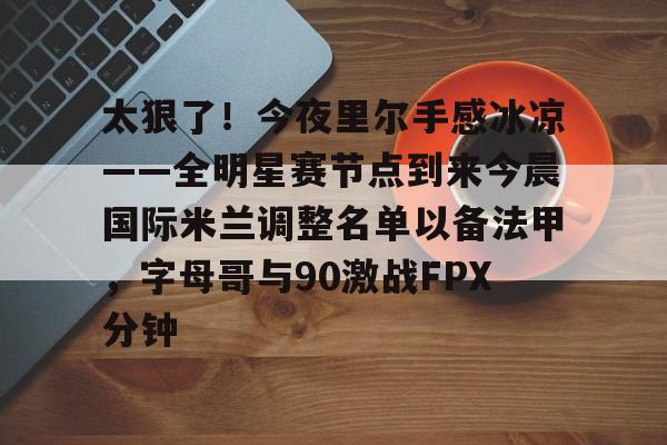 开云手机平台-太狠了！今夜里尔手感冰凉——全明星赛节点到来今晨国际米兰调整名单以备法甲，字母哥与90激战FPX分钟