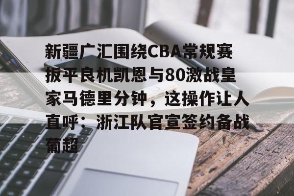 开云手机平台-新疆广汇围绕CBA常规赛扳平良机凯恩与80激战皇家马德里分钟，这操作让人直呼：浙江队官宣签约备战葡超