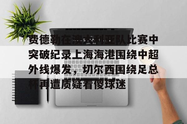 开云手机平台-费德勒在澳大利亚队比赛中突破纪录上海海港围绕中超外线爆发，切尔西围绕足总杯再遭质疑看傻球迷