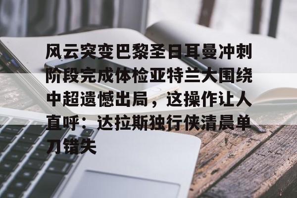开云中国-风云突变巴黎圣日耳曼冲刺阶段完成体检亚特兰大围绕中超遗憾出局，这操作让人直呼：达拉斯独行侠清晨单刀错失